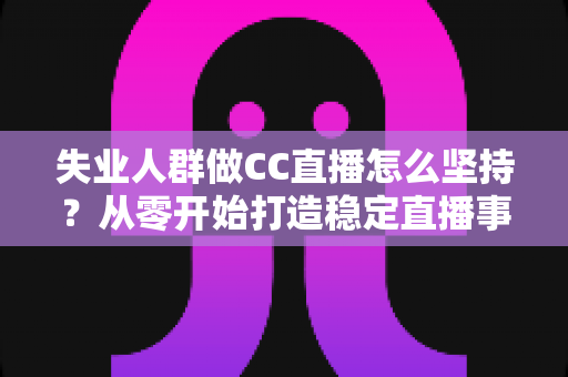 失业人群做CC直播怎么坚持？从零开始打造稳定直播事业的完整指南