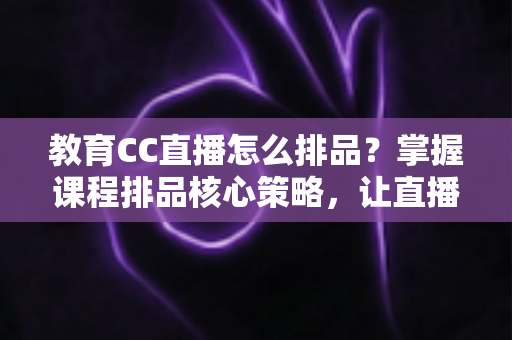 教育CC直播怎么排品？掌握课程排品核心策略，让直播间转化率翻倍的实战指南