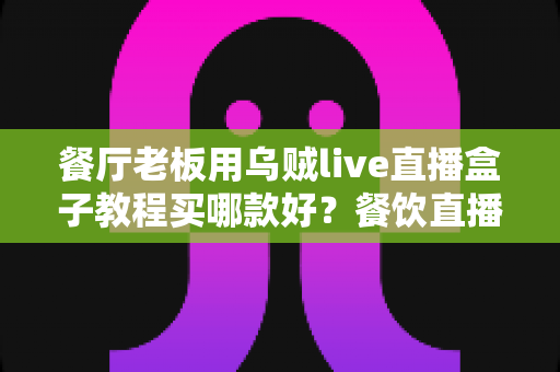 餐厅老板用乌贼live直播盒子教程买哪款好？餐饮直播设备选购与上手全攻略