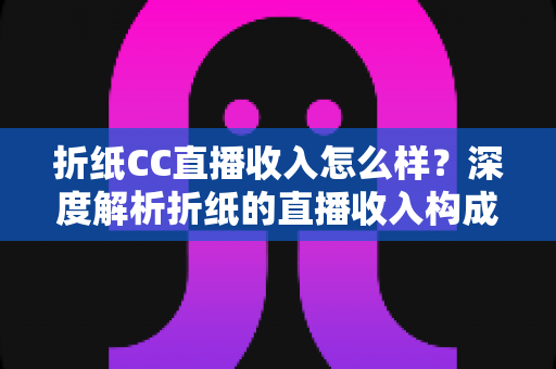 折纸CC直播收入怎么样？深度解析折纸的直播收入构成、人气来源与行业水平