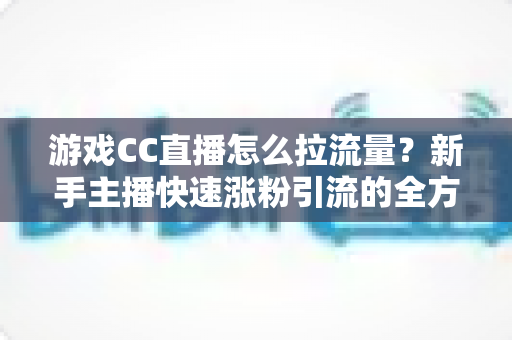 游戏CC直播怎么拉流量？新手主播快速涨粉引流的全方位实战攻略