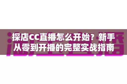 探店CC直播怎么开始?新手从零到开播的完整实战指南 探店CC直播怎么开始?新手从零到开播的完整实战指南