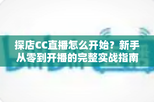探店CC直播怎么开始?新手从零到开播的完整实战指南 探店CC直播怎么开始?新手从零到开播的完整实战指南