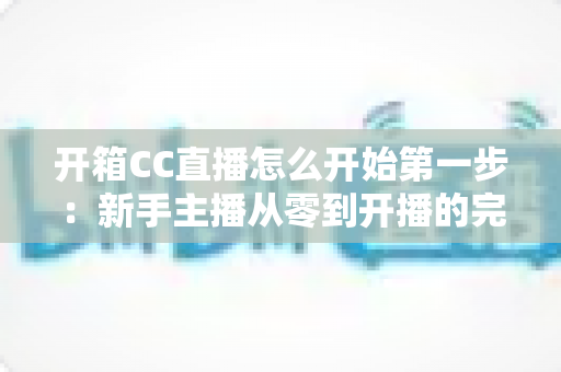 开箱CC直播怎么开始第一步：新手主播从零到开播的完整入门指南