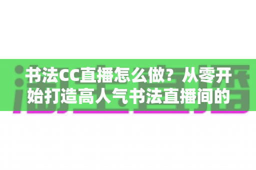书法CC直播怎么做？从零开始打造高人气书法直播间的完整实战指南