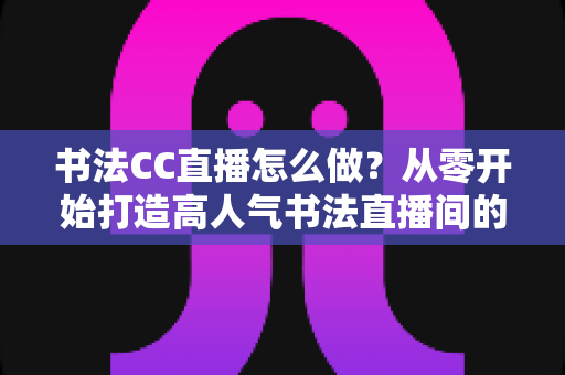 书法CC直播怎么做？从零开始打造高人气书法直播间的完整实战指南
