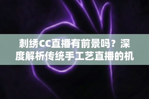 刺绣CC直播有前景吗？深度解析传统手工艺直播的机遇与未来