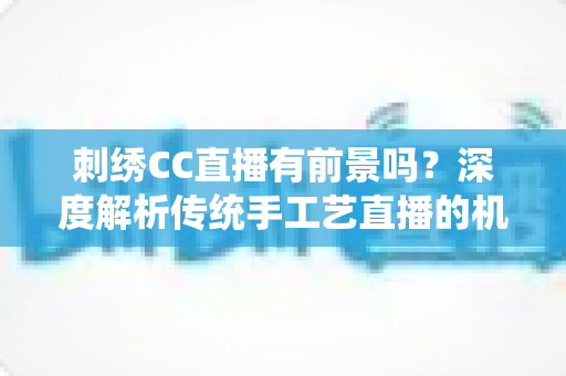 刺绣CC直播有前景吗？深度解析传统手工艺直播的机遇与未来
