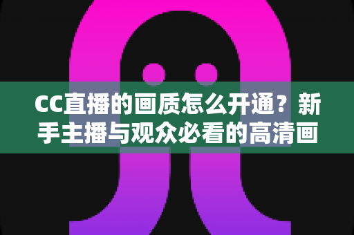 CC直播的画质怎么开通?新手主播与观众必看的高清画质开通全攻略 CC直播的画质怎么开通?新手主播与观众必看的高清画质开通全攻略