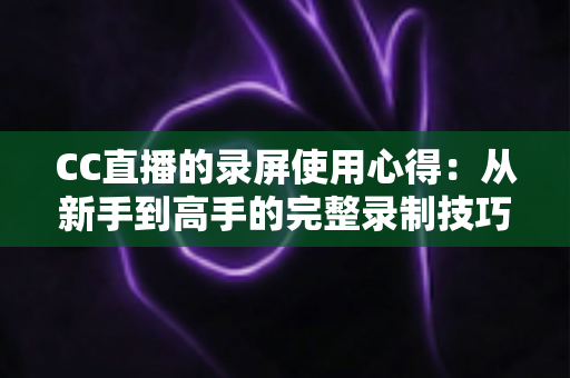 CC直播的录屏使用心得：从新手到高手的完整录制技巧与实战经验全解析