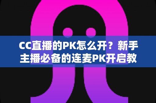 CC直播的PK怎么开？新手主播必备的连麦PK开启教程与涨粉攻略