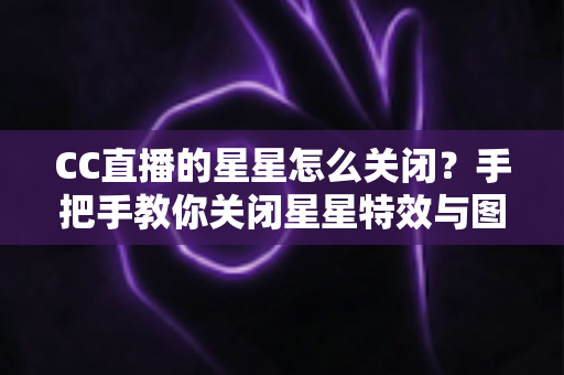 CC直播的星星怎么关闭?手把手教你关闭星星特效与图标,还原清爽观看体验 CC直播的星星怎么关闭?手把手教你关闭星星特效与图标,还原清爽观看体验