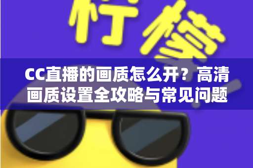 CC直播的画质怎么开？高清画质设置全攻略与常见问题详解