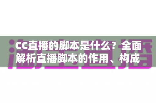 CC直播的脚本是什么？全面解析直播脚本的作用、构成与写作方法