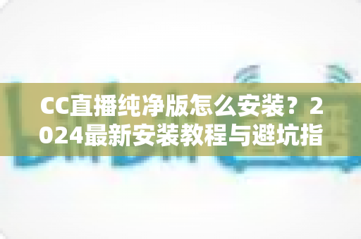 CC直播纯净版怎么安装？2024最新安装教程与避坑指南一文看懂