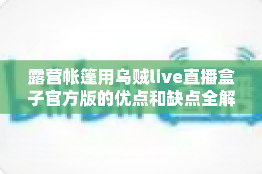 露营帐篷用乌贼live直播盒子官方版的优点和缺点全解析：户外露营直播爱好者必读的深度评测与选购指南