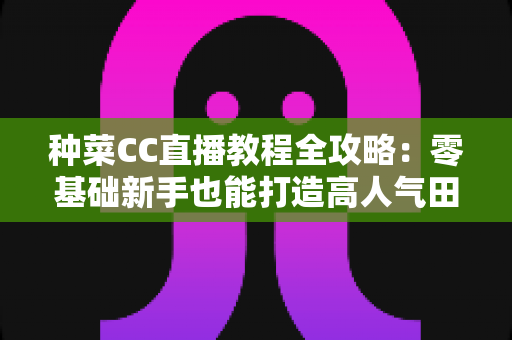 种菜CC直播教程全攻略:零基础新手也能打造高人气田园直播间的完整指南 种菜CC直播教程全攻略:零基础新手也能打造高人气田园直播间的完整指南