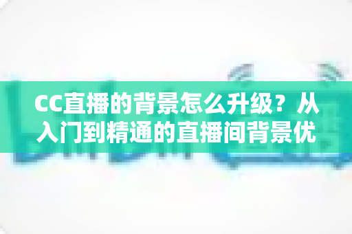 CC直播的背景怎么升级？从入门到精通的直播间背景优化全攻略