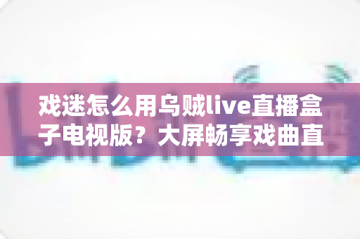 戏迷怎么用乌贼live直播盒子电视版？大屏畅享戏曲直播的保姆级指南