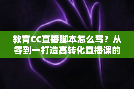 教育CC直播脚本怎么写?从零到一打造高转化直播课的完整指南 教育CC直播脚本怎么写?从零到一打造高转化直播课的完整指南