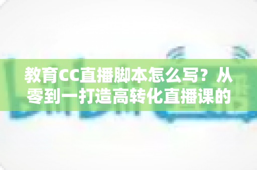 教育CC直播脚本怎么写?从零到一打造高转化直播课的完整指南 教育CC直播脚本怎么写?从零到一打造高转化直播课的完整指南