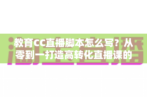 教育CC直播脚本怎么写？从零到一打造高转化直播课的完整指南