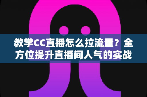 教学CC直播怎么拉流量？全方位提升直播间人气的实战攻略与运营指南