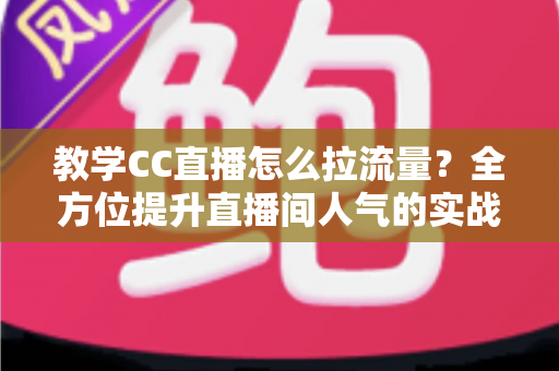 教学CC直播怎么拉流量？全方位提升直播间人气的实战攻略与运营指南