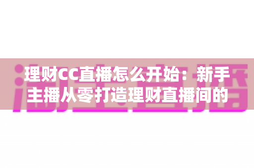 理财CC直播怎么开始:新手主播从零打造理财直播间的完整实战指南 理财CC直播怎么开始:新手主播从零打造理财直播间的完整实战指南
