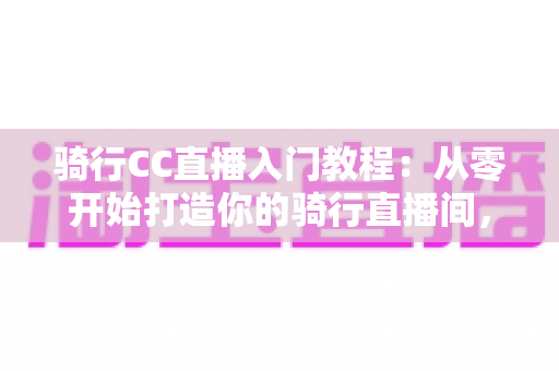 骑行CC直播入门教程:从零开始打造你的骑行直播间,新手必看的完整指南 骑行CC直播入门教程:从零开始打造你的骑行直播间,新手必看的完整指南