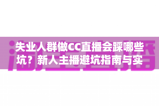 失业人群做CC直播会踩哪些坑？新人主播避坑指南与实战建议