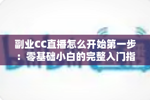 副业CC直播怎么开始第一步:零基础小白的完整入门指南与实操攻略 副业CC直播怎么开始第一步:零基础小白的完整入门指南与实操攻略
