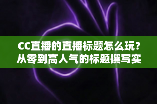 CC直播的直播标题怎么玩?从零到高人气的标题撰写实战全攻略 CC直播的直播标题怎么玩?从零到高人气的标题撰写实战全攻略