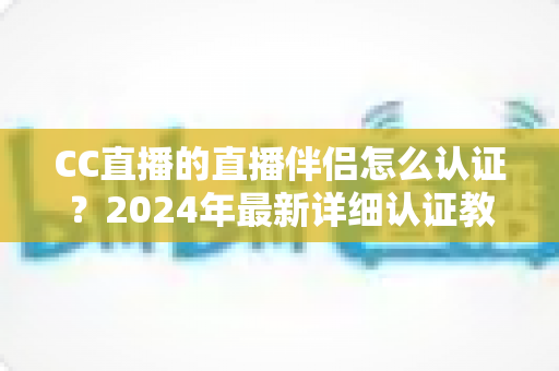 CC直播的直播伴侣怎么认证？2024年最新详细认证教程与常见问题全解析