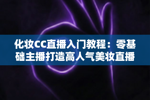 化妆CC直播入门教程：零基础主播打造高人气美妆直播间的完整指南