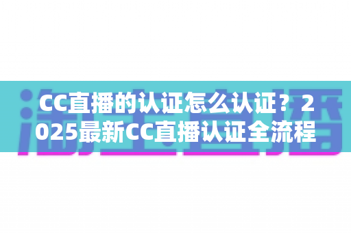 CC直播的认证怎么认证？2025最新CC直播认证全流程指南，新手主播必看攻略