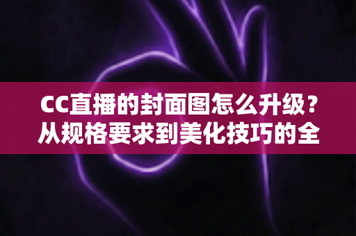 CC直播的封面图怎么升级？从规格要求到美化技巧的全流程实操指南