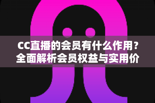 CC直播的会员有什么作用?全面解析会员权益与实用价值指南 CC直播的会员有什么作用?全面解析会员权益与实用价值指南