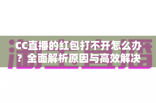 CC直播的红包打不开怎么办？全面解析原因与高效解决方法指南