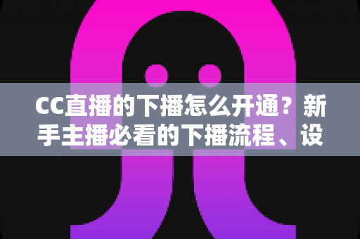 CC直播的下播怎么开通?新手主播必看的下播流程、设置技巧与常见问题全指南 CC直播的下播怎么开通?新手主播必看的下播流程、设置技巧与常见问题全指南