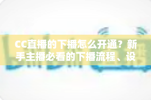 CC直播的下播怎么开通?新手主播必看的下播流程、设置技巧与常见问题全指南 CC直播的下播怎么开通?新手主播必看的下播流程、设置技巧与常见问题全指南