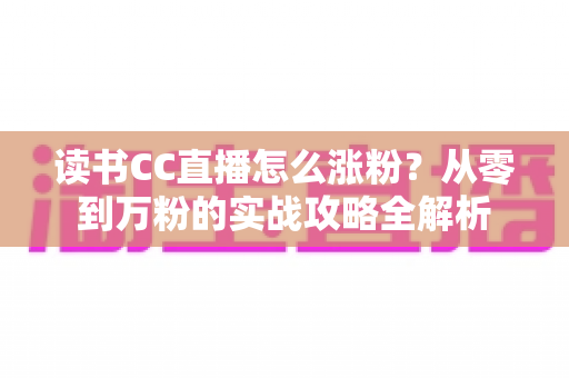 读书CC直播怎么涨粉?从零到万粉的实战攻略全解析 读书CC直播怎么涨粉?从零到万粉的实战攻略全解析