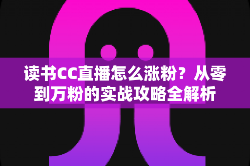 读书CC直播怎么涨粉?从零到万粉的实战攻略全解析 读书CC直播怎么涨粉?从零到万粉的实战攻略全解析