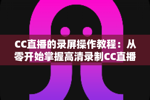 CC直播的录屏操作教程:从零开始掌握高清录制CC直播画面的完整方法与实用技巧 CC直播的录屏操作教程:从零开始掌握高清录制CC直播画面的完整方法与实用技巧