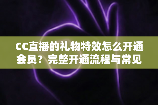CC直播的礼物特效怎么开通会员？完整开通流程与常见问题详解
