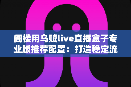 阁楼用乌贼live直播盒子专业版推荐配置：打造稳定流畅阁楼直播间的完整方案