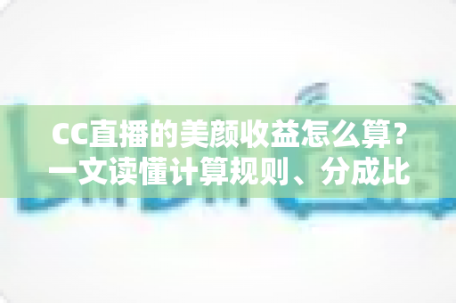 CC直播的美颜收益怎么算？一文读懂计算规则、分成比例与提升技巧