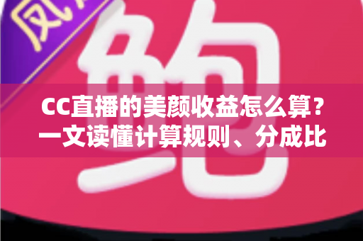 CC直播的美颜收益怎么算？一文读懂计算规则、分成比例与提升技巧