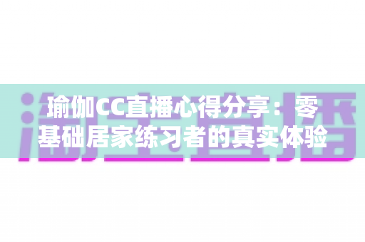 瑜伽CC直播心得分享：零基础居家练习者的真实体验、选课技巧与避坑全指南