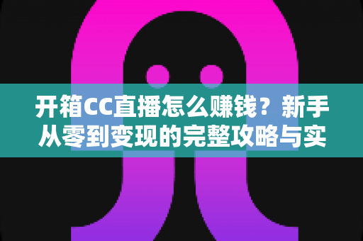 开箱CC直播怎么赚钱？新手从零到变现的完整攻略与实战指南